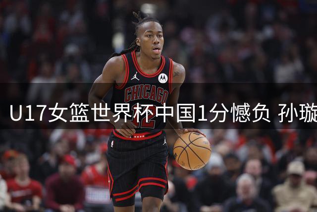 U17女篮世界杯中国1分憾负 孙璇10助攻难救主